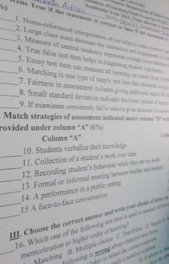 )
cience Dspurtment ot Seierio
Fiation of learning Final Eom fr PC7
ID N
Academic Y ear 2016, T ime ao ns t erptmes
___W rite rue if the statement is correct or fae if the smn 
1 , orm-referenced interpretation o tst helps to mnk staint e
_2. Large class sizes decrease the interaction and engagernent o 
3. Measure of central tendency represents a single scom that hest
__4. True false test item helps in diagnosing student's problems
5. Essay test item can measure all learning out comes from simp
6. Matching is one type of supply test item that meassurres simple
__ 7. Fairness in assessment includes giving additional mariks for d
8. Small standard deviation indicates the lesser sprend of sures
_9. If examinees consistently fail to select a given distructer it is knowe
Match strategies of assessment indicated under column “B1” with
rovided under column “A” (6%)
Column “A”
Colin
10. Students verbalize their knowledge
_11. Collection of a student’s work over time
12. Recording student’s behaviour whille they are on work
__13. Formal or informal meeting between teacher and sttudent
_14. A performance in a public setting
15 A face-to-face conversation
__II. Choose the correct answer and write your choice of fletter o
16. Which one of the following test item is used to moasure a ie
_memorization to higher order of learning
Matching B. Multiple choice C. TrueFalse D. Suppl 
s win is wrong about objective te tn 
taker to select the corect respons .
D. it allent do le
iply a word or a plok .