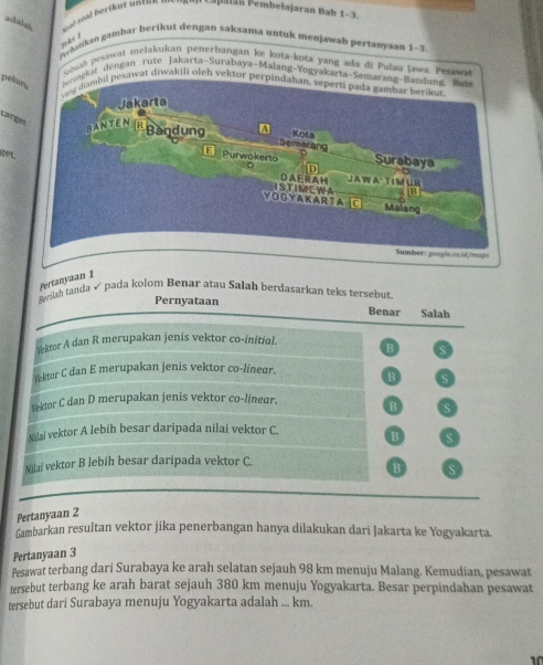 a n Ca patan Pembelajaran Ba b l e b
nyhatikan gambar berikut dengan saksama untuk menjawan pertanyaan 1-3.
ush pesawat melakukan penerbangan ke kota-kota yang ada di Pulau Jaw
pel
dengan rute Jakarta-Surabaya-Malang-
Larg
get.
Pertanyaan 1
Berilah tanda √ pada kolom Benar atau Salah berdasarkan teks tersebut
Pernyataan Benar Salah
v-ktor A dan R merupakan jenis vektor co-initial. B s
Yektor C dan E merupakan jenis vektor co-linear. B
Vektor C dan D merupakan jenis vektor co-linear. B a
Nilai vektor A lebih besar daripada nilai vektor C. B
Nilai vektor B lebih besar daripada vektor C.
B s
Pertanyaan 2
Gambarkan resultan vektor jika penerbangan hanya dilakukan dari Jakarta ke Yogyakarta.
Pertanyaan 3
Pesawat terbang dari Surabaya ke arah selatan sejauh 98 km menuju Malang. Kemudian, pesawat
tersebut terbang ke arah barat sejauh 380 km menuju Yogyakarta. Besar perpindahan pesawat
tersebut dari Surabaya menuju Yogyakarta adalah ... km.
10