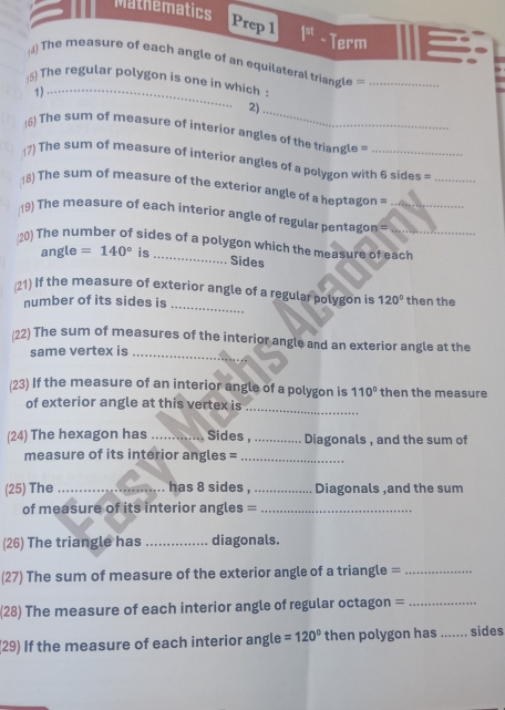 Mathematics 
Prep 1 |^st Term 
4) The measure of each angle of an equilateral triangle =_ 
(5) The regular polygon is one in which 
1)_ 
2)_ 
(6) The sum of measure of interior angles of the triangl = 
(7) The sum of measure of interior angles of a polygon with 6 sides =_ 
18) The sum of measure of the exterior angle of a heptagon = 
19) The measure of each interior angle of regular pentagon_ 
20) The number of sides of a polygon which the measure of each 
angle =140° is 
Sides 
/21) If the measure of exterior angle of a regular polygon is 120° then the 
number of its sides is 
_ 
(22) The sum of measures of the interior angle and an exterior angle at the 
same vertex is_ 
(23) If the measure of an interior angle of a polygon is 110° then the measure 
_ 
of exterior angle at this vertex is 
(24) The hexagon has _Sides,_ Diagonals , and the sum of 
measure of its interior angles =_ 
(25) The _has 8 sides , _Diagonals ,and the sum 
of measure of its interior angles =_ 
(26) The triangle has _diagonals. 
(27) The sum of measure of the exterior angle of a triangle =_ 
(28) The measure of each interior angle of regular octagon =_ 
(29) If the measure of each interior angle =120° then polygon has _sides