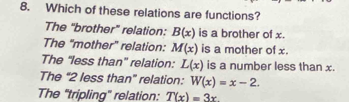 Which of these relations are functions?
The “brother” relation: B(x) is a brother of x.
The “mother” relation: M(x) is a mother of x.
The “less than” relation: L(x) is a number less than x.
The “ 2 less than” relation: W(x)=x-2.
The “tripling” relation: T(x)=3x