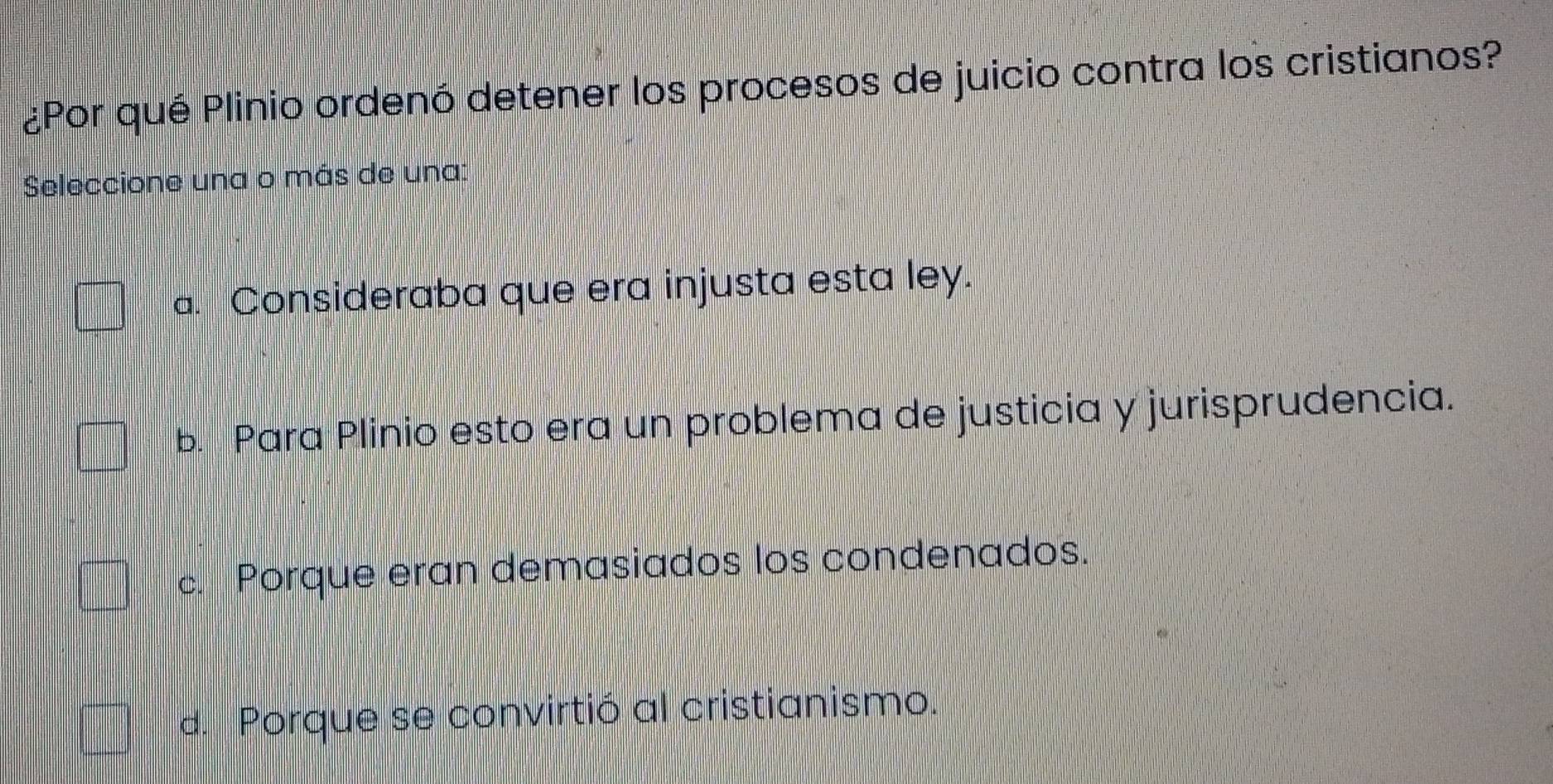 ¿Por qué Plinio ordenó detener los procesos de juicio contra los cristianos?
Seleccione una o más de una:
a. Consideraba que era injusta esta ley.
b. Para Plinio esto era un problema de justicia y jurisprudencia.
c. Porque eran demasiados los condenados.
d. Porque se convirtió al cristianismo.