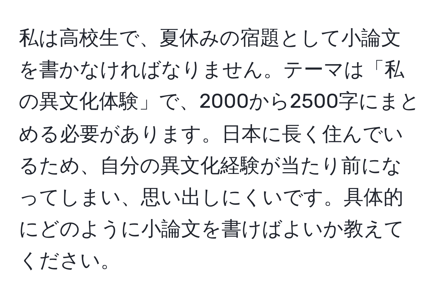 私は高校生で、夏休みの宿題として小論文を書かなければなりません。テーマは「私の異文化体験」で、2000から2500字にまとめる必要があります。日本に長く住んでいるため、自分の異文化経験が当たり前になってしまい、思い出しにくいです。具体的にどのように小論文を書けばよいか教えてください。