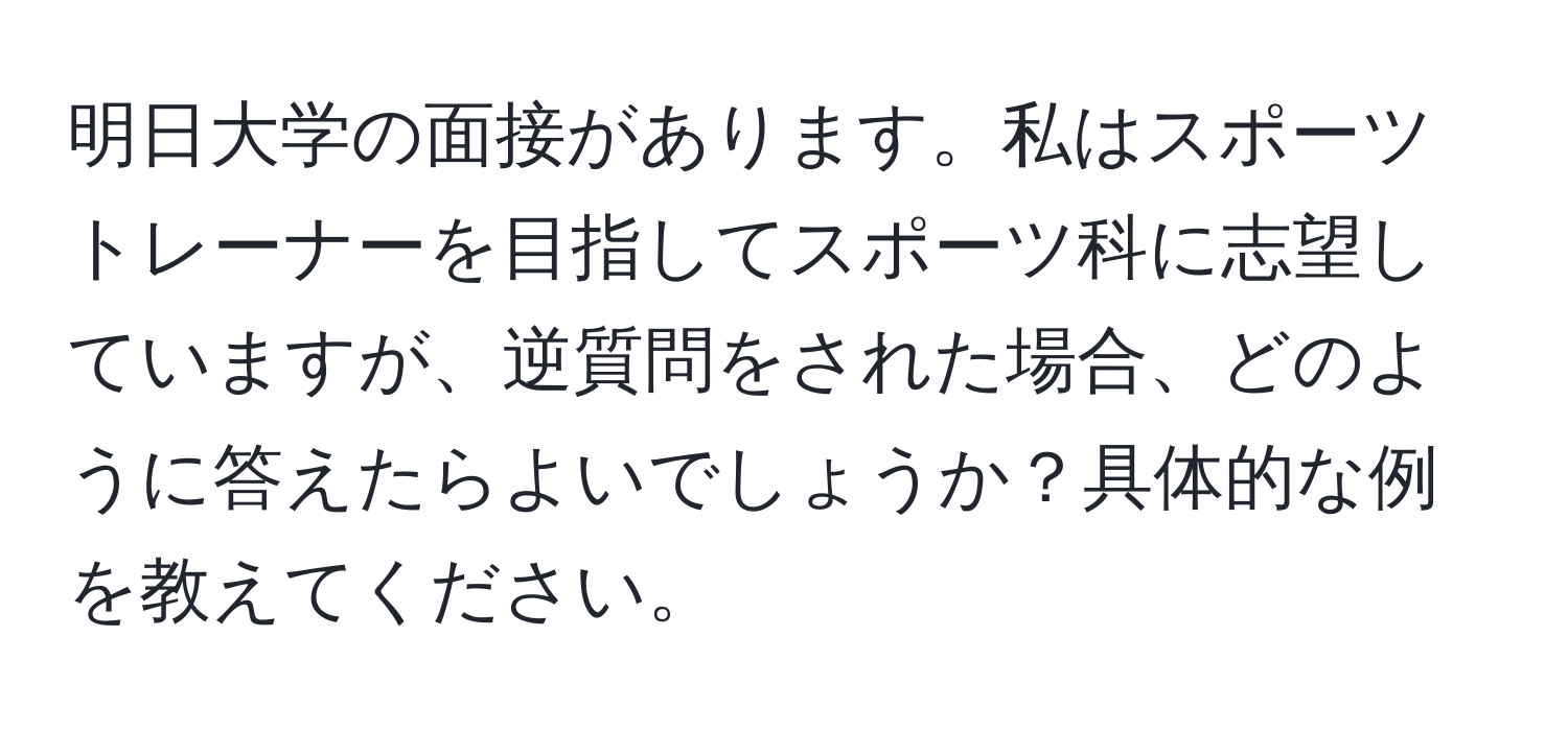 明日大学の面接があります。私はスポーツトレーナーを目指してスポーツ科に志望していますが、逆質問をされた場合、どのように答えたらよいでしょうか？具体的な例を教えてください。