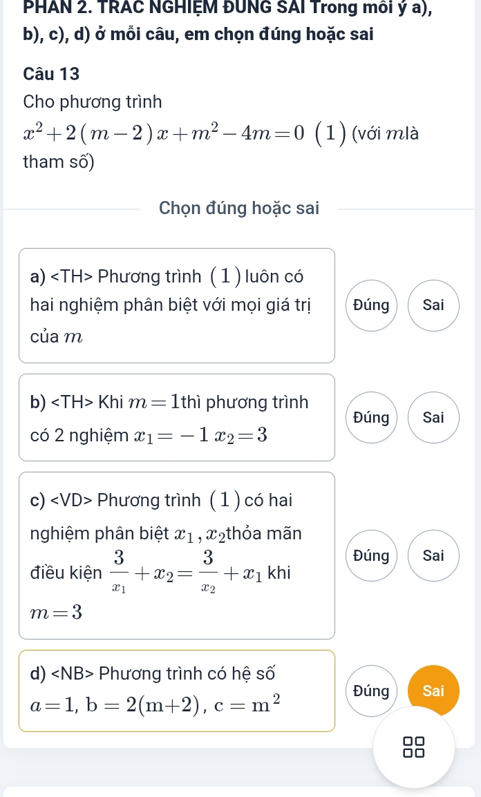 PHAN 2. TRAC NGHIỆM ĐUNG SAI Trong môi ý a),
b), c), d) ở mỗi câu, em chọn đúng hoặc sai
Câu 13
Cho phương trình
x^2+2(m-2)x+m^2-4m=0 (1) (với mlà
tham số)
Chọn đúng hoặc sai
a) Phương trình ( 1 ) luôn có
hai nghiệm phân biệt với mọi giá trị Đúng Sai
của m
b) Khi m=1 thì phương trình
Đúng Sai
có 2 nghiệm x_1=-1x_2=3
c) - Phương trình (1 ) có hai
nghiệm phân biệt x_1, x_2 thỏa mãn
Đúng Sai
điều kiện frac 3x_1+x_2=frac 3x_2+x_1 khi
m=3
d) Phương trình có hệ số
Đúng Sai
a=1, b=2(m+2), c=m^2
□□