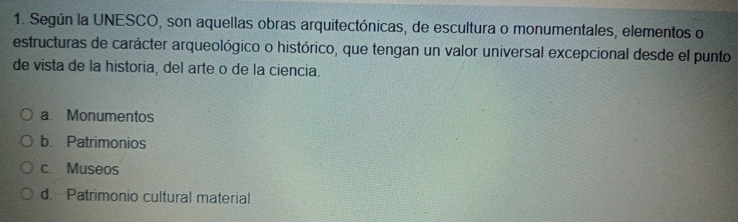 Según la UNESCO, son aquellas obras arquitectónicas, de escultura o monumentales, elementos o
estructuras de carácter arqueológico o histórico, que tengan un valor universal excepcional desde el punto
de vista de la historia, del arte o de la ciencia.
a. Monumentos
b. Patrimonios
c. Museos
d. Patrimonio cultural material