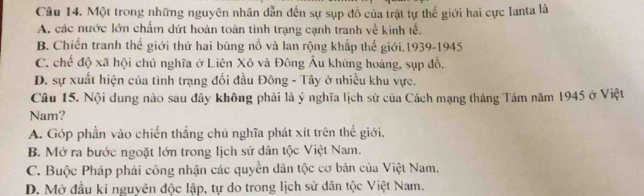 Một trong những nguyên nhân dẫn đến sự sụp đồ của trật tự thế giới hai cực Ianta là
A. các nước lớn chấm dứt hoàn toàn tình trạng cạnh tranh về kinh tế.
B. Chiến tranh thế giới thứ hai bùng nổ và lan rộng khắp thế giới.1939-1945
C. chế độ xã hội chủ nghĩa ở Liên Xô và Đông Âu khủng hoàng, sụp đồ,
D. sự xuất hiện của tình trạng đối đầu Đông - Tây ở nhiều khu vực.
Câu 15, Nội dung nào sau đây không phải là ý nghĩa lịch sử của Cách mạng tháng Tám năm 1945 ở Việt
Nam?
A. Góp phần vào chiến thắng chủ nghĩa phát xít trên thế giới,
B. Mở ra bước ngoặt lớn trong lịch sử dân tộc Việt Nam.
C. Buộc Pháp phái công nhận các quyền dân tộc cơ bản của Việt Nam.
D. Mở đầu kỉ nguyên độc lập, tự do trong lịch sử dân tộc Việt Nam.