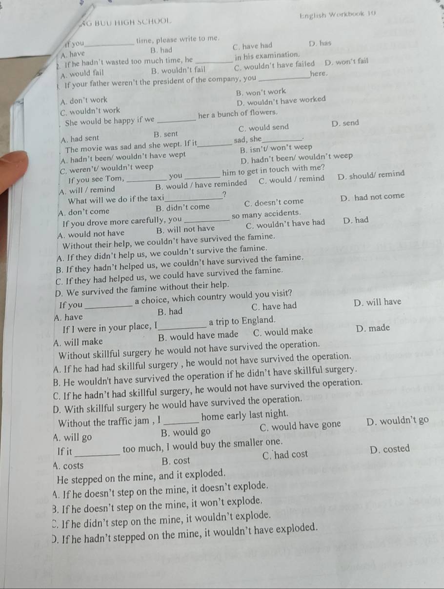 AG BUU HIGH SCHOOL English Workbook 10
If you_ time, please write to me.
A. have
B. had C. have had D. has
2. If he hadn't wasted too much time, he _in his examination.
A. would fail B. wouldn't fail C. wouldn't have failed D. won't fail
here.
. If your father weren't the president of the company, you_
A. don't work B. won't work
C. wouldn’t work D. wouldn't have worked
She would be happy if we _her a bunch of flowers.
A. had sent B. sent C. would send D. send
The movie was sad and she wept. If it_ sad, she .
A. hadn't been/ wouldn't have wept B. isn't/ won’t weep
C. weren't/ wouldn't weep D. hadn't been/ wouldn't weep
If you see Tom, you him to get in touch with me?
A. will / remind _B. would / have reminded C. would / remind D. should/ remind
,
What will we do if the taxi
A. don’t come B. didn’t come C. doesn’t come D. had not come
If you drove more carefully, you so many accidents.
A. would not have B. will not have C. wouldn’t have had D. had
Without their help, we couldn’t have survived the famine.
A. If they didn’t help us, we couldn’t survive the famine.
B. If they hadn’t helped us, we couldn’t have survived the famine.
C. If they had helped us, we could have survived the famine.
D. We survived the famine without their help.
If you a choice, which country would you visit?
A. have_ B. had C. have had D. will have
If I were in your place, I a trip to England.
A. will make B. would have made C. would make D. made
Without skillful surgery he would not have survived the operation.
A. If he had had skillful surgery , he would not have survived the operation.
B. He wouldn't have survived the operation if he didn’t have skillful surgery.
C. If he hadn’t had skillful surgery, he would not have survived the operation.
D. With skillful surgery he would have survived the operation.
Without the traffic jam , I home early last night.
A. will go B. would go C. would have gone D. wouldn’t go
Ifit too much, I would buy the smaller one.
A. costs B. cost C. had cost D. costed
He stepped on the mine, and it exploded.
A. If he doesn’t step on the mine, it doesn’t explode.
3. If he doesn’t step on the mine, it won’t explode.
C. If he didn’t step on the mine, it wouldn’t explode.
D. If he hadn’t stepped on the mine, it wouldn’t have exploded.