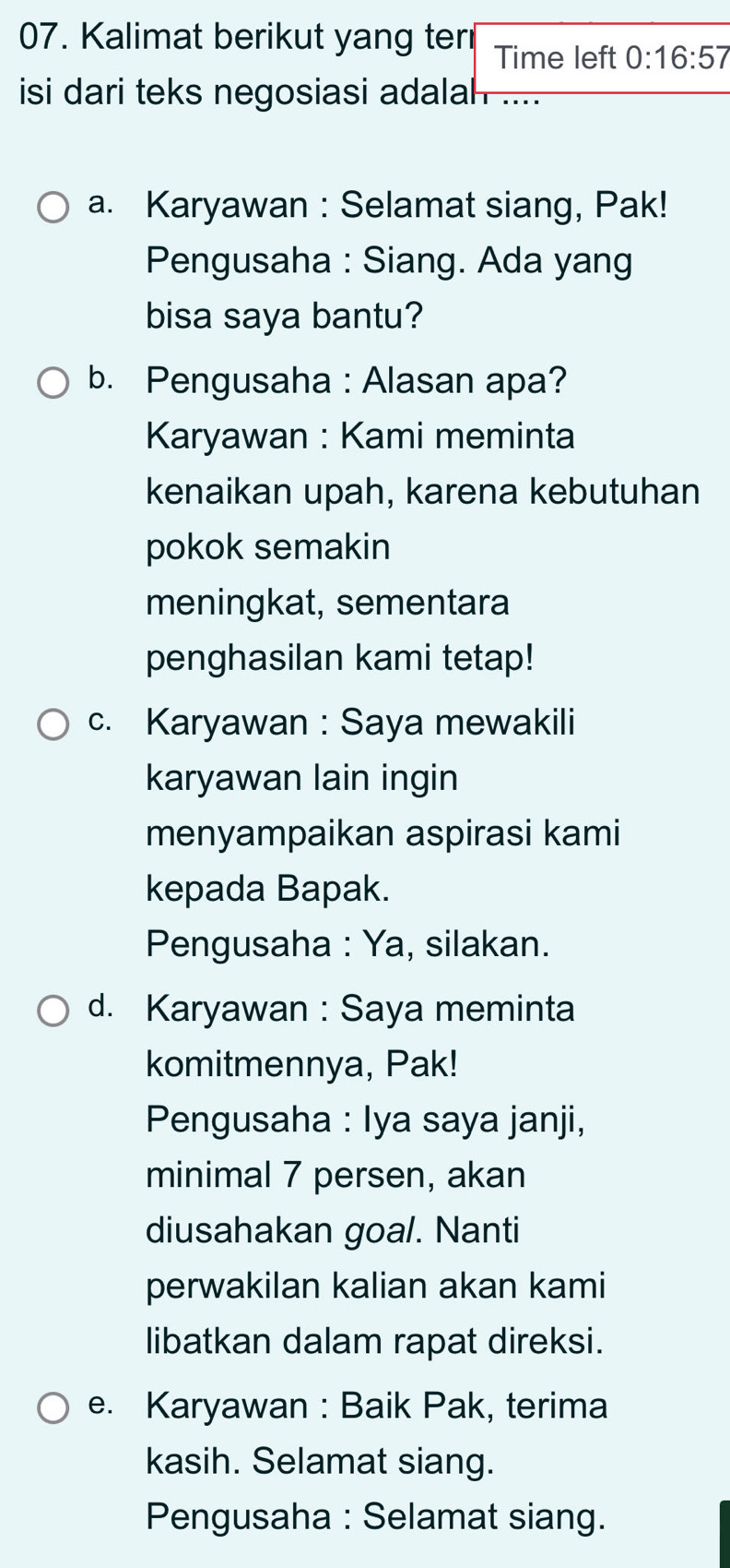 Kalimat berikut yang ter Time left 0:16:57
isi dari teks negosiasi adalah 
a. Karyawan : Selamat siang, Pak! 
Pengusaha : Siang. Ada yang 
bisa saya bantu? 
b. Pengusaha : Alasan apa? 
Karyawan : Kami meminta 
kenaikan upah, karena kebutuhan 
pokok semakin 
meningkat, sementara 
penghasilan kami tetap! 
c. Karyawan : Saya mewakili 
karyawan lain ingin 
menyampaikan aspirasi kami 
kepada Bapak. 
Pengusaha : Ya, silakan. 
d. Karyawan : Saya meminta 
komitmennya, Pak! 
Pengusaha : Iya saya janji, 
minimal 7 persen, akan 
diusahakan goal. Nanti 
perwakilan kalian akan kami 
libatkan dalam rapat direksi. 
e. Karyawan : Baik Pak, terima 
kasih. Selamat siang. 
Pengusaha : Selamat siang.