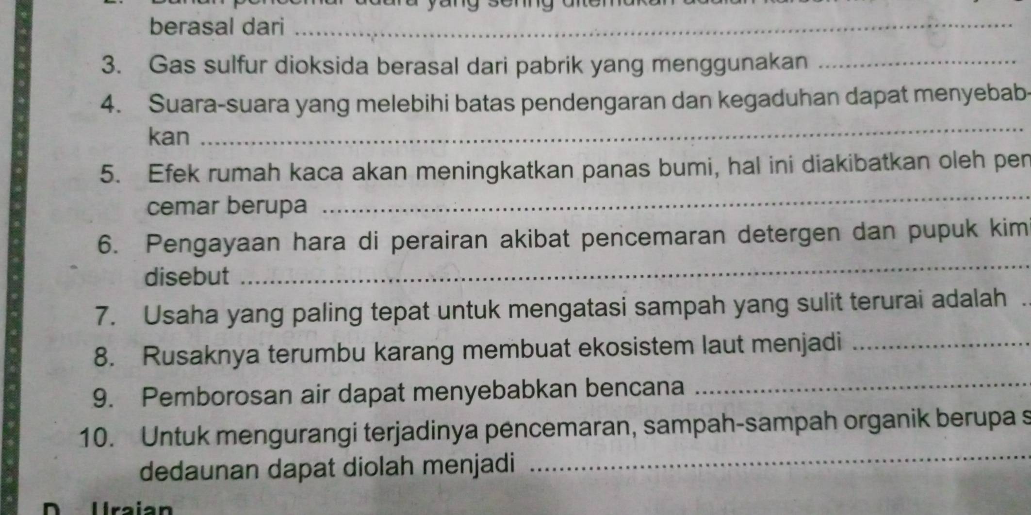 berasal dari_ 
3. Gas sulfur dioksida berasal dari pabrik yang menggunakan_ 
_ 
4. Suara-suara yang melebihi batas pendengaran dan kegaduhan dapat menyebab 
kan 
_ 
5. Efek rumah kaca akan meningkatkan panas bumi, hal ini diakibatkan oleh pen 
cemar berupa 
_ 
6. Pengayaan hara di perairan akibat pencemaran detergen dan pupuk kim 
disebut 
7. Usaha yang paling tepat untuk mengatasi sampah yang sulit terurai adalah . 
8. Rusaknya terumbu karang membuat ekosistem laut menjadi_ 
9. Pemborosan air dapat menyebabkan bencana 
_ 
_ 
10. Untuk mengurangi terjadinya pencemaran, sampah-sampah organik berupa s 
dedaunan dapat diolah menjadi 
Uraían