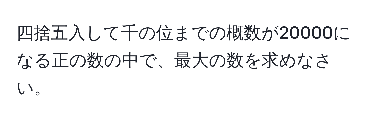 四捨五入して千の位までの概数が20000になる正の数の中で、最大の数を求めなさい。