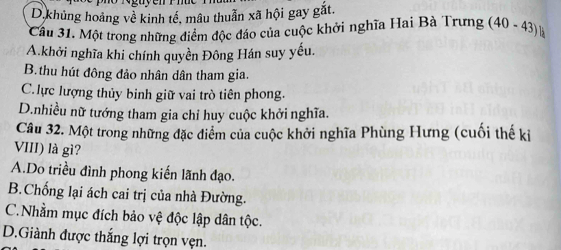 D.khủng hoảng về kinh tế, mâu thuẫn xã hội gay gắt.
Cầu 31. Một trong những điểm độc đáo của cuộc khởi nghĩa Hai Bà Trưng (40-43) B
A.khởi nghĩa khi chính quyền Đông Hán suy yếu.
B.thu hút đông đảo nhân dân tham gia.
C. lực lượng thủy binh giữ vai trò tiên phong.
D.nhiều nữ tướng tham gia chỉ huy cuộc khởi nghĩa.
Câu 32. Một trong những đặc điểm của cuộc khởi nghĩa Phùng Hưng (cuối thế ki
VIII) là gì?
A.Do triều đình phong kiến lãnh đạo.
B.Chống lại ách cai trị của nhà Đường.
C.Nhằm mục đích bảo vệ độc lập dân tộc.
D.Giành được thắng lợi trọn vẹn.