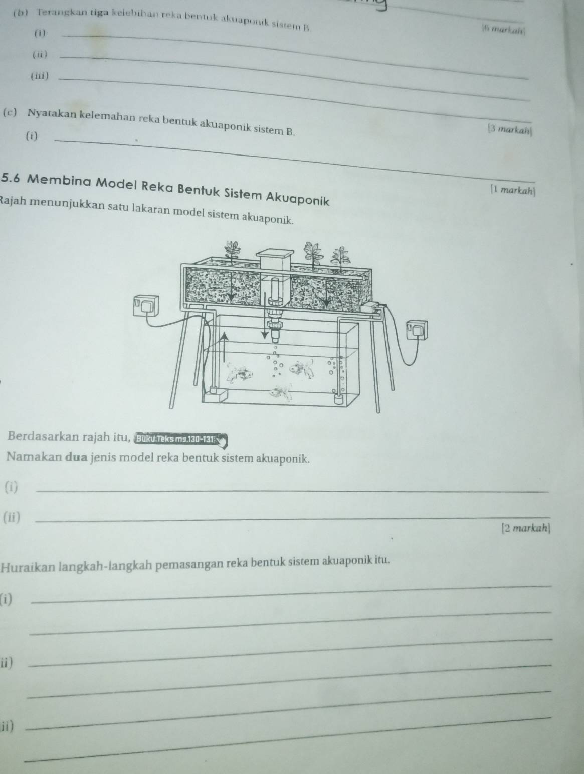 Terangkan tiga keiebihan reka bentuk akuaponik sistem B 
_ 
(1)_ 
6 markah 
(i)_ 
(iii)_ 
(c) Nyatakan kelemahan reka bentuk akuaponik sistem B. 
(i)_ 
[3 markah| 
5.6 Membina Model Reka Bentuk Sistem Akuaponik 
[1 markah] 
Rajah menunjukkan satu lakaran model sistem akuaponik. 
Berdasarkan rajah itu, Bukuks ms 130-131 
Namakan dua jenis model reka bentuk sistem akuaponik. 
(i)_ 
(ii)_ 
[2 markah] 
Huraikan langkah-langkah pemasangan reka bentuk sistem akuaponik itu. 
_ 
(i) 
_ 
ii)_ 
_ 
ii) 
_ 
_