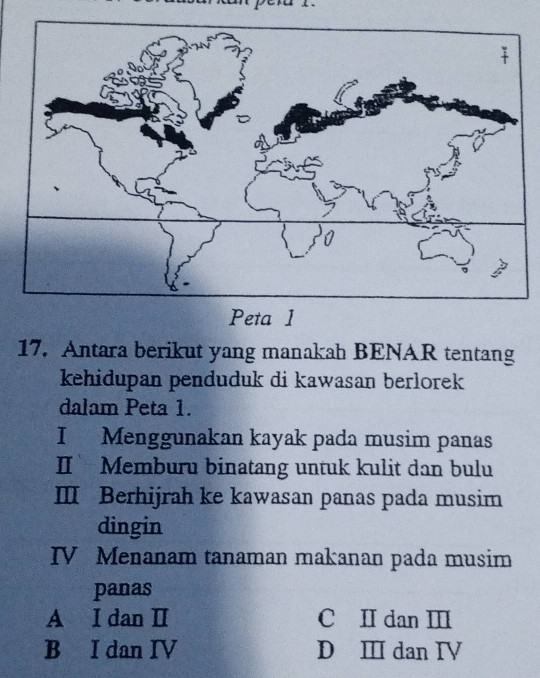 Antara berikut yang manakah BENAR tentang
kehidupan penduduk di kawasan berlorek 
dalam Peta 1.
I Menggunakan kayak pada musim panas
IIMemburu binatang untuk kulit dan bulu
Ⅲ Berhijrah ke kawasan panas pada musim
dingin
IV Menanam tanaman makanan pada musim
panas
A I dan Ⅱ C II dan I
B I dan IV D Ⅲ dan IV