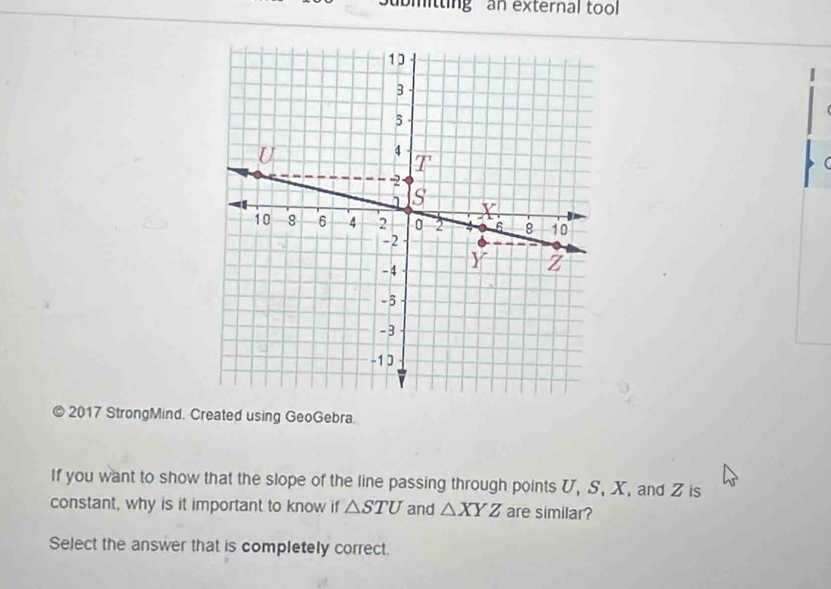 ubmitting an external tool

© 2017 StrongMind. Created using GeoGebra.
If you want to show that the slope of the line passing through points U, S, X, and Z is
constant, why is it important to know if △ STU and △ XYZ are similar?
Select the answer that is completely correct.