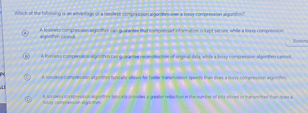 Which of the following is an advantage of a lossless compression algorithm over a lossy compression algorithm?
A A lossless compression algorithm can guarantee that compressed information is kept secure, while a lossy compression
algorithm cannot. Bookma
B) A lossless compression algorithm can guarantee reconstruction of original data, while a lossy compression algorithm cannot.
P( A lossless compression algorithm typically allows for faster transmission speeds than does a lossy compression algorithm
cì

D A lossless compression algorithm typically provides a greater reduction in the number of bits stored or transmitted than does a
lossy compression algorithm.