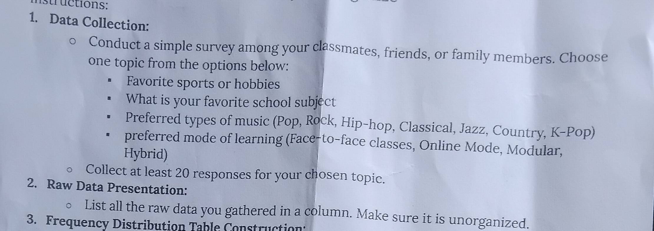 istructions: 
1. Data Collection: 
Conduct a simple survey among your classmates, friends, or family members. Choose 
one topic from the options below: 
Favorite sports or hobbies 
What is your favorite school subject 
Preferred types of music (Pop, Rock, Hip-hop, Classical, Jazz, Country, K-Pop) 
preferred mode of learning (Face-to-face classes, Online Mode, Modular, 
Hybrid) 
Collect at least 20 responses for your chosen topic. 
2. Raw Data Presentation: 
List all the raw data you gathered in a column. Make sure it is unorganized. 
3. Frequency Distribution Table Construction