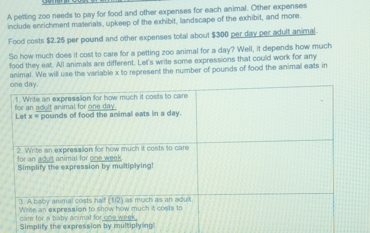 Generar
A petting zoo needs to pay for food and other expenses for each animal. Other expenses
include enrichment materials, upkeep of the exhibit, landscape of the exhibit, and more.
Food costs $2.25 per pound and other expenses total about $300 per day per adult animal.
So how much does it cost to care for a petting zoo animal for a day? Well, it depends how much
food they eat. All animals are different. Let's write some expressions that could work for any
animal. We will use the variable x to represent the number of pounds of food the animal eats in
Simplify the expression by multiplying!