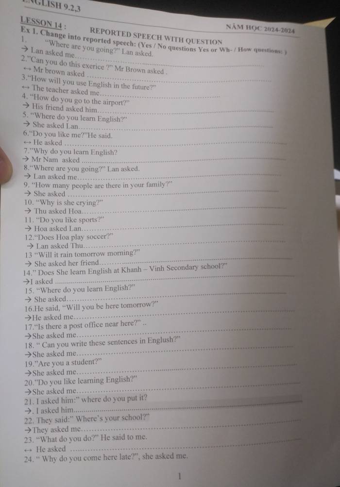 LISH 9.2,3
LESSON 14 :
NăM HọC 2024-2024
REPORTED SPEECH WITH QUESTION
Ex 1. Change into reported speech: (Yes / No questions Yes or Wh- / How questions: )
1. “Where are you going?” Lan asked.
→ Lan asked me.
_
2.'Can you do this exerice ?” Mr Brown asked .
→ Mr brown asked
3.“How will you use English in the future?”
→ The teacher asked me
_
4. “How do you go to the airport?”
→ His friend asked him_
5. “Where do you learn English?”
→She asked Lan._
6.“Do you like me?”He said.
→ He asked
_
7.”Why do you learn English?
→ Mr Nam asked
_
→ Lan asked me
_
8.“Where are you going?” Lan asked.
9. “How many people are there in your family?”
→ She asked
_
→ Thu asked Hoa
_
10. “Why is she crying?”
→ Hoa asked Lan
_
11. “Do you like sports?”
→ Lan asked Thu.
_
12.“Does Hoa play soccer?”
13 “Will it rain tomorrow morning?”
→ She asked her friend.
_
14.” Does She learn English at Khanh - Vinh Secondary school?"
→I asked
_
_
15. “Where do you learn English?”
→ She asked.
_
16.He said, “Will you be here tomorrow?”
→He asked me.
17.“Is there a post office near here?” ..
→She asked me
_
18. “ Can you write these sentences in Englush?”
→She asked me.
19.”Are you a student?”
→She asked me.
20.''Do you like learning English?''
→She asked me
21. I asked him:” where do you put it?
→. I asked him
22. They said:” Where’s your school?”
→They asked me.
23. “What do you do?” He said to me.
He asked
24. “ Why do you come here late?”, she asked me.
1