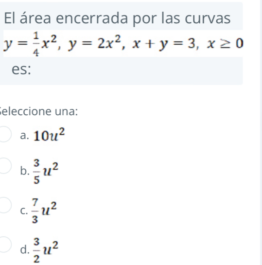 El área encerrada por las curvas
y= 1/4 x^2, y=2x^2, x+y=3, x≥ 0
es:
eleccione una:
a. 10u^2
b.  3/5 u^2
C.  7/3 u^2
d.  3/2 u^2