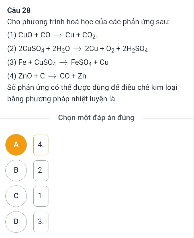 Cho phương trình hoá học của các phản ứng sau:
(1) CuO+COto Cu+CO_2. 
(2) 2CuSO_4+2H_2Oto 2Cu+O_2+2H_2SO_4
(3) Fe+CuSO_4to FeSO_4+Cu
(4) ZnO+Cto CO+Zn
Số phản ứng có thể được dùng để điều chế kim loại
bằng phương pháp nhiệt luyện là
Chọn một đáp án đúng
A 4.
B 2.
C 1.
D 3.