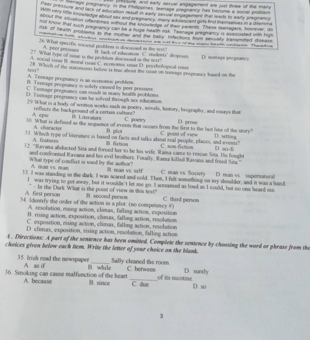 beer pressure, and early sexual engagement are just three of the many
teenage pregnancy. In the Philippines, teenage pregnancy has become a social problem
Peer pressure and lack of education result in early sexual engagement that leads to early pregnancy
With very little knowledge about sex and pregnancy, many adolescent girls find themselves in a dilemma
about the situation oftentimes without the knowledge of their parents. These teenagers, however. do
not know that such pregnancy can be a huge health risk. Teenage pregnancy is associated with high
risk of health problems to the mother and the baby. Infections from sexually transmitted disease,
premature hirth abortion nostnartum denression are just four of the many health omblems Therefore
26.What specific societal problem is discussed in the text?
A. peer pressure B. lack of education C. students’ dropouts D. teenage pregnancy
27 What type of issue is the problem discussed in the text?
A. social issue B. moral issue C. economic issue D. psychological issue
28 Which of the statements below is true about the issue on teenage pregnancy based on the
text?
A. Teenage pregnancy is an economic problem.
B. Teenage pregnancy is solely caused by peer pressure.
C. Teenage pregnancy can result in many health problems
D. Teenage pregnancy can be solved through sex education.
29 What is a body of written works such as poetry, novels, history, biography, and essays that
reflects the background of a certain culture?
A. epic B. Literature C poetry D. prose
30. What is defined as the sequence of events that occurs from the first to the last line of the story?
A character B plot C. point of view D. setting
31. Which type of literature is based on facts and talks about real people, places, and events?
A features B. fiction C. non-fiction D. sci-fi
32. “Ravana abducted Sita and forced her to be his wife. Rama came to rescue Sita. He fought
and confronted Ravana and his evil brothers. Finally, Rama killed Ravana and freed Sita.''
What type of conflict is used by the author?
A. man vs. man B. man vs. self C. man vs. Society D. man vs. supernatural
33. I was standing in the dark. I was scared and cold. Then, I felt something on my shoulder, and it was a hand.
I was trying to get away, but it wouldn’t let me go. I screamed as loud as I could, but no one heard me.
' - In the Dark What is the point of view in this text?
A. first person B. second person C. third person
34. Identify the order of the action in a plot: (no competency #)
A. resolution, rising action, climax, falling action, exposition
B. rising action, exposition, climax, falling action, resolution
C. exposition, rising action, climax, falling action, resolution
D. climax, exposition, rising action, resolution, falling action
A . Directions: A part of the sentence has been omitted. Complete the sentence by choosing the word or phrase from the
choices given below each item. Write the letter of your choice on the blank.
35. Irish read the newspaper_ Sally cleaned the room.
A. as if B. while C. between D. surely
36. Smoking can cause malfunction of the heart _of its nicotine.
A. because B. since C. due
D. so
3