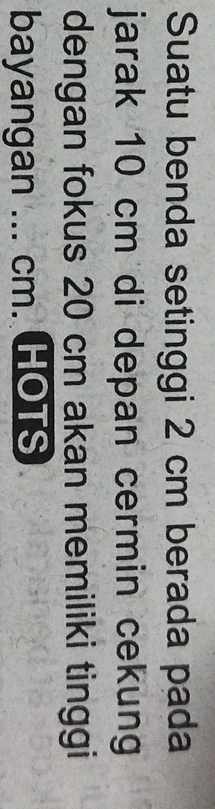 Suatu benda setinggi 2 cm berada pada 
jarak 10 cm di depan cermin cekung 
dengan fokus 20 cm akan memiliki tinggi 
bayangan ... cm. HOTS