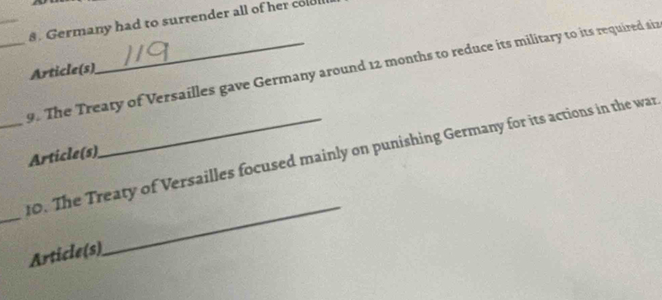 Germany had to surrender all of her cold 
_9. The Treaty of Versailles gave Germany around 12 months to reduce its military to its required siz 
Article(s) 
_ 
_10. The Treaty of Versailles focused mainly on punishing Germany for its actions in the war 
Article(s) 
Article(s) 
_