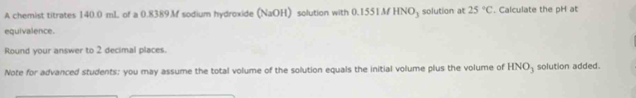 A chemist titrates 140.0 mL of a 0.8389M sodium hydroxide (NaOH) solution with 0.1551M HNO_3 solution at 25°C. Calculate the pH at 
equivalence. 
Round your answer to 2 decimal places. 
Note for advanced students: you may assume the total volume of the solution equals the initial volume plus the volume of HNO_3 solution added.