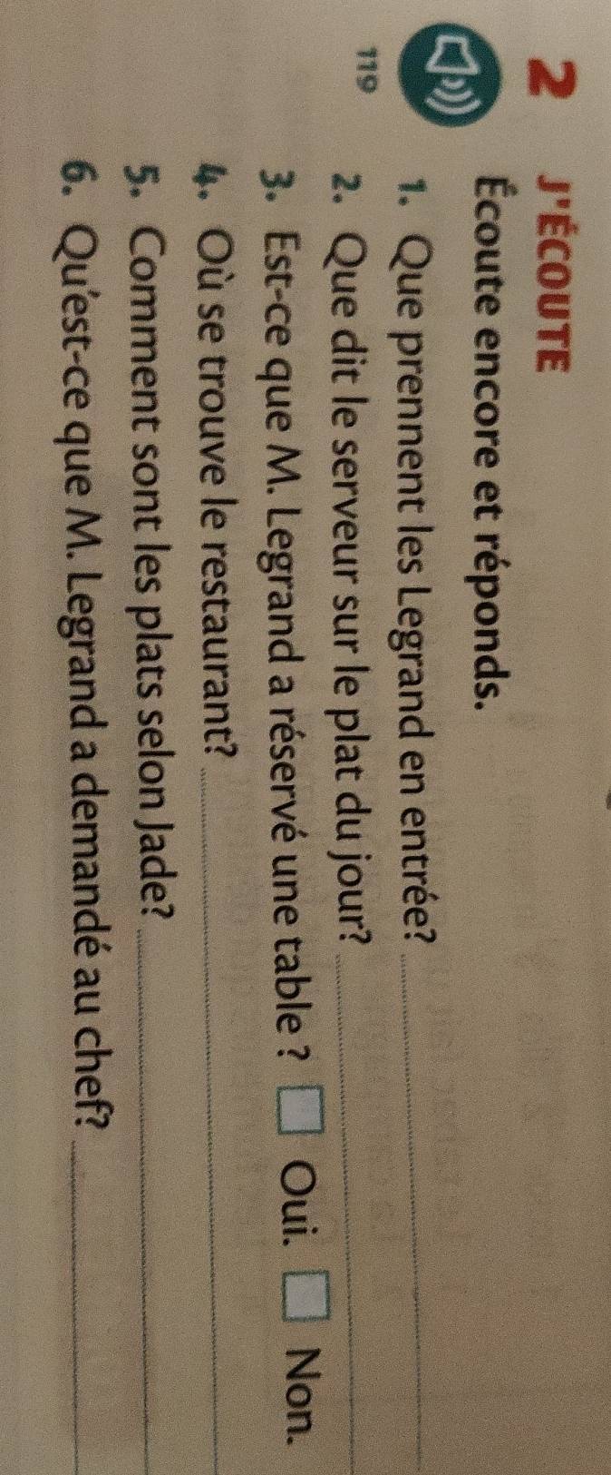 j'écoute
Écoute encore et réponds.
b
1. Que prennent les Legrand en entrée?_
119 2. Que dit le serveur sur le plat du jour?_
3. Est-ce que M. Legrand a réservé une table ? □ Oui. □ Non.
4. Où se trouve le restaurant?_
5. Comment sont les plats selon Jade?_
6. Qu'est-ce que M. Legrand a demandé au chef?_