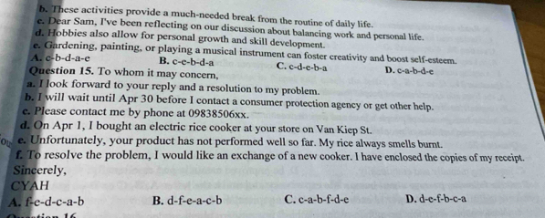 These activities provide a much-needed break from the routine of daily life.
e. Dear Sam, I've been reflecting on our discussion about balancing work and personal life.
d. Hobbies also allow for personal growth and skill development.
e. Gardening, painting, or playing a musical instrument can foster creativity and boost self-esteem.
A. c-b-d-a-c B. c-e-b-d-a C. c-d-e-b-a D. c-a-b-d-e
Question 15. To whom it may concern,
a. I look forward to your reply and a resolution to my problem.
b. I will wait until Apr 30 before I contact a consumer protection agency or get other help.
e. Please contact me by phone at 09838506xx.
d. On Apr 1, I bought an electric rice cooker at your store on Van Kiep St.
ou e. Unfortunately, your product has not performed well so far. My rice always smells burnt.
f. To resolve the problem, I would like an exchange of a new cooker. I have enclosed the copies of my receipt.
Sincerely,
CYAH
A. f-e-d-c-a-b B. d-f-e-a-c-b C. c-a-b-f-d-e D. d-e-f-b-c-a