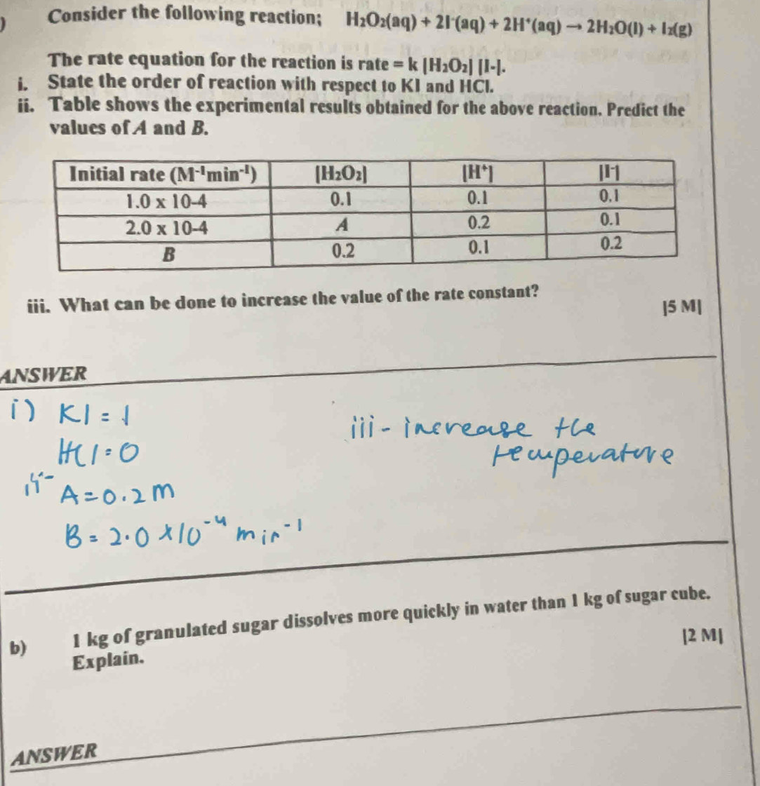 Consider the following reaction; H_2O_2(aq)+2I^-(aq)+2H^+(aq)to 2H_2O(l)+I_2(g)
The rate equation for the reaction is rate =k[H_2O_2][I-].
i. State the order of reaction with respect to KI and HCl.
ii. Table shows the experimental results obtained for the above reaction. Predict the
values of A and B.
iii. What can be done to increase the value of the rate constant?
|5 M|
ANSWER
b) 1 kg of granulated sugar dissolves more quickly in water than 1 kg of sugar cube.
[2 M|
Explain.
ANSWER