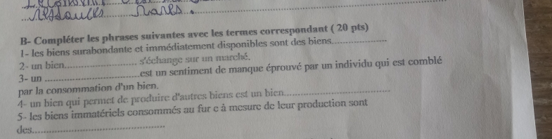 B- Compléter les phrases suivantes avec les termes correspondant ( 20 pts) 
1- les biens surabondante et immédiatement disponibles sont des biens 
2- un bicn. s'échange sur un marché, 
3- un __Lest un sentiment de manque éprouvé par un individu qui est comblé 
par la consommation d'un bien. 
4- un bien qui permet de produire d'autres biens est un bien. 
_ 
_ 
5- les biens immatériels consommés au fur e à mesure de leur production sont 
des.