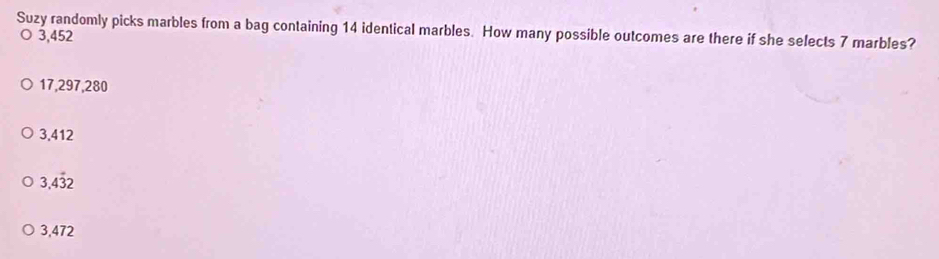 Suzy randomly picks marbles from a bag containing 14 identical marbles. How many possible outcomes are there if she selects 7 marbles?
3,452
17,297,280
3,412
3.4dot 32
3,472