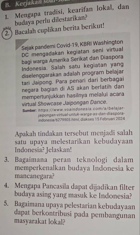 Kerjakan soa l 
1. Mengapa tradisi, kearifan lokal, dan 
budaya perlu dilestarikan? 
2.) Bacalah cuplikan berita berikut! 
Sejak pandemi Covid-19, KBRI Washington 
DC mengadakan kegiatan seni virtual 
bagi warga Amerika Serikat dan Diaspora 
Indonesia. Salah satu kegiatan yang 
diselenggarakan adalah program belajar 
tari Jaipong. Para penari dari berbagai 
negara bagian di AS akan berlatih dan 
mempertunjukkan hasilnya melalui acara 
virtual Showcase Jaipongan Dance. 
Sumber: https://www.voaindonesia.com/a/belajar- 
jaipongan-virtual-untuk-warga-as-dan-diaspora- 
indonesia/6279905.html, diakses 15 Februari 2024 
Apakah tindakan tersebut menjadi salah 
satu upaya melestarikan kebudayaan 
Indonesia? Jelaskan! 
3. Bagaimana peran teknologi dalam 
memperkenalkan budaya Indonesia ke 
mancanegara? 
4. Mengapa Pancasila dapat dijadikan filter 
budaya asing yang masuk ke Indonesia? 
5. Bagaimana upaya pelestarian kebudayaan 
dapat berkontribusi pada pembangunan 
masyarakat lokal?