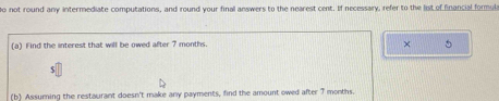 not round any intermediate computations, and round your final answers to the nearest cent. If necessary, refer to the list of financial formuls 
(a) Find the interest that will be owed after 7 months. 
× 5 
(b) Assuming the restaurant doesn't make any payments, find the amount owed after 7 months.