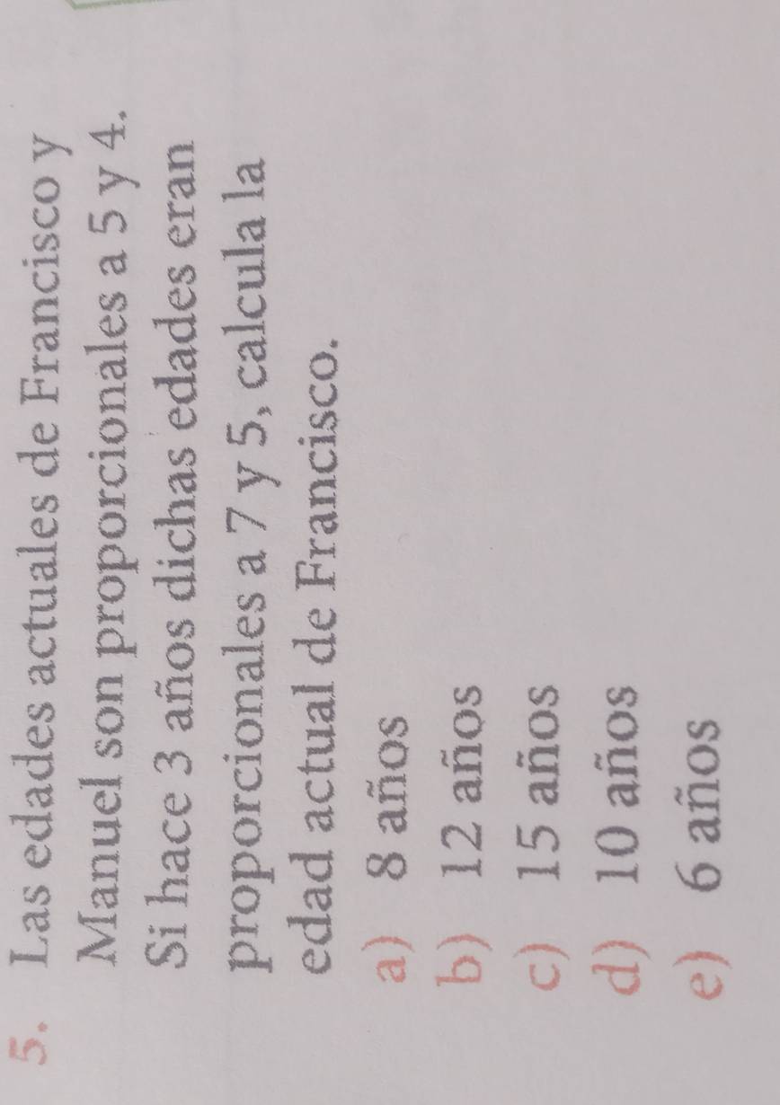 Las edades actuales de Francisco y
Manuel son proporcionales a 5 y 4.
Si hace 3 años dichas edades eran
proporcionales a 7 y 5, calcula la
edad actual de Francisco.
a) 8 años
b) 12 años
c) 15 años
d) 10 años
e) 6 años