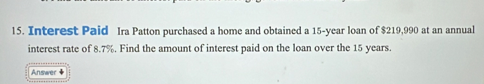 Interest Paid Ira Patton purchased a home and obtained a 15-year loan of $219,990 at an annual 
interest rate of 8.7%. Find the amount of interest paid on the loan over the 15 years. 
Answer