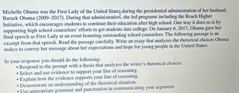 Michelle Obama was the First Lady of the United States during the presidential administration of her husband, 
Barack Obama (2009-2017). During that administratios, she led programs including the Reach Higher 
Initiative, which encourages students to continue their education after high school. One way it does so is by 
supporting high school counselors’ efforts to get students into college. On January 6, 2017, Obama gave her 
final speech as First Lady at an event honoring outstanding school counselors. The following passage is an 
excerpt from that speech. Read the passage carefully. Write an essay that analyzes the rhetorical choices Obama 
makes to convey her message about her expectations and hope for young people in the United States. 
In your response you should do the following: 
Respond to the prompt with a thesis that analyzes the writer's rhetorical choices. 
Select and use evidence to support your line of reasoning. 
Explain how the evidence supports your line of reasoning. 
Demonstrate an understanding of the rhetorical situation. 
Use appropriate grammar and punctuation in communicating your argument.