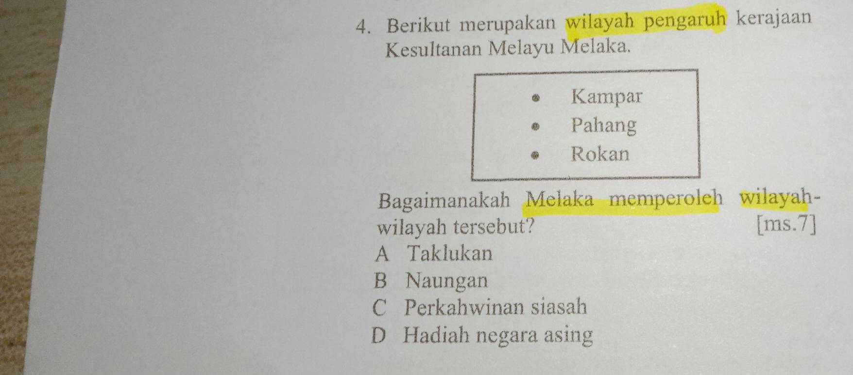 Berikut merupakan wilayah pengaruh kerajaan
Kesultanan Melayu Melaka.
Kampar
Pahang
Rokan
Bagaimanakah Melaka memperoleh wilayah-
wilayah tersebut? [ms.7]
A Taklukan
B Naungan
C Perkahwinan siasah
D Hadiah negara asing