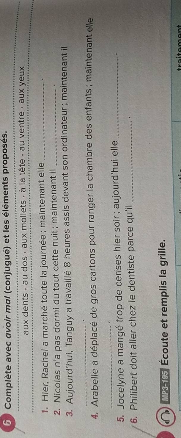 Complète avec avoir mal (conjugué) et les éléments proposés. 
_ 
aux dents - au dos - aux mollets - à la tête - au ventre - aux yeux 
1. Hier, Rachel a marché toute la journée ; maintenant elle_ 
. 
2. Nicolas n’a pas dormi du tout cette nuit ; maintenant il_ 
. 
3. Aujourd’hui, Tanguy a travaillé 8 heures assis devant son ordinateur ; maintenant il 
_ 
4. Arabelle a déplacé de gros cartons pour ranger la chambre des enfants ; maintenant elle 
_. 
5. Jocelyne a mangé trop de cerises hier soir ; aujourd’hui elle_ 
， 
6. Philibert doit aller chez le dentiste parce qu’il_ 
. 
MP3-195 Écoute et remplis la grille. 
a i tement