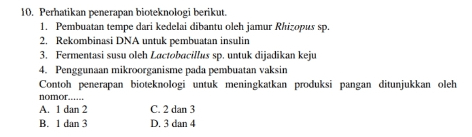 Perhatikan penerapan bioteknologi berikut.
1. Pembuatan tempe dari kedelai dibantu oleh jamur Rhizopus sp.
2. Rekombinasi DNA untuk pembuatan insulin
3. Fermentasi susu oleh Lactobacillus sp. untuk dijadikan keju
4. Penggunaan mikroorganisme pada pembuatan vaksin
Contoh penerapan bioteknologi untuk meningkatkan produksi pangan ditunjukkan oleh
nomor……
A. 1 dan 2 C. 2 dan 3
B. 1 dan 3 D. 3 dan 4