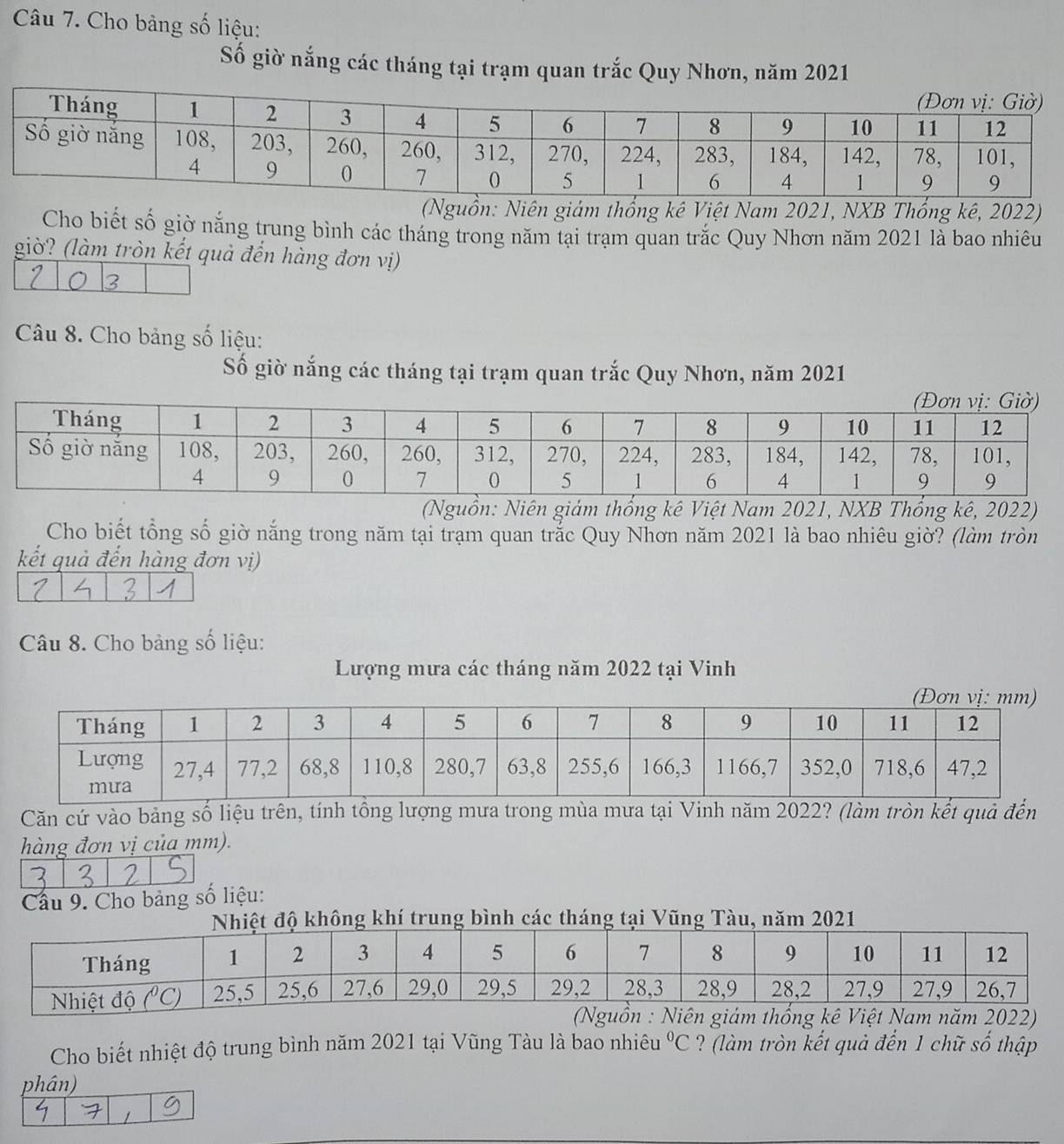 Cho bảng số liệu:
Số giờ nắng các tháng tại trạm quan trắc Quy Nhơn, năm 2021
(Nguồn: Niên giám thổng kê Việt Nam 2021, NXB Thổng kê, 2022)
Cho biết số giờ nắng trung bình các tháng trong năm tại trạm quan trắc Quy Nhơn năm 2021 là bao nhiêu
giờ? (làm tròn kết quả đến hàng đơn vị)
3
Câu 8. Cho bảng số liệu:
Số giờ nắng các tháng tại trạm quan trắc Quy Nhơn, năm 2021
(Nguồn: Niên giám thống kê Việt Nam 2021, NXB Thổng kê, 2022)
Cho biết tổng số giờ nắng trong năm tại trạm quan trắc Quy Nhơn năm 2021 là bao nhiêu giờ? (làm tròn
kết quả đến hàng đơn vị)
Câu 8. Cho bảng số liệu:
Lượng mưa các tháng năm 2022 tại Vinh
Căn cứ vào bảng số liệu trên, tính tổng lượng mưa trong mùa mưa tại Vinh năm 2022? (làm tròn kết quả đến
hàng đơn vị của mm).
Cầu 9. Cho bảng số liệu:
ông khí trung bình các tháng tại Vũng Tàu, năm 2021
(Nguồn : Niên giám thống kê Việt Nam năm 2022)
Cho biết nhiệt độ trung bình năm 2021 tại Vũng Tàu là bao nhiêu°C ? (làm tròn kết quả đến 1 chữ số thập
phân)