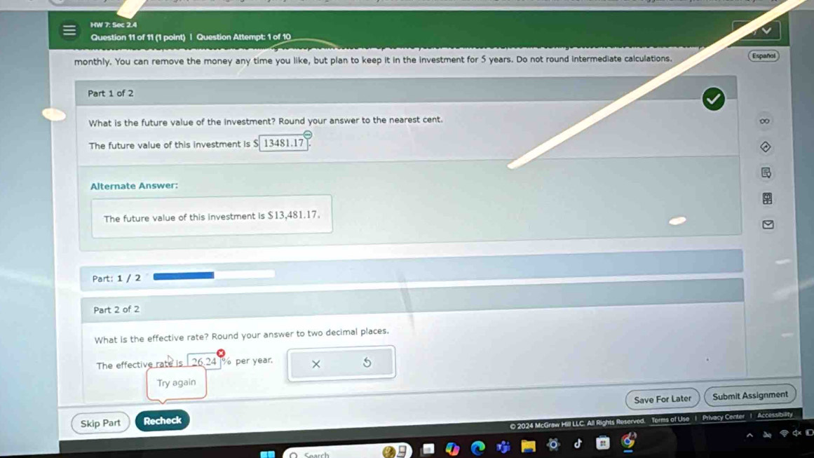 HW 7: Sec 2.4 
Question 11 of 11 (1 point) | Question Attempt: 1 of 10 
monthly. You can remove the money any time you like, but plan to keep it in the investment for 5 years. Do not round intermediate calculations. 
Español 
Part 1 of 2 
What is the future value of the investment? Round your answer to the nearest cent. 
The future value of this investment is $ 13481.17
Alternate Answer: 
The future value of this investment is $13,481.17. 
Part: 1 / 2 
Part 2 of 2 
What is the effective rate? Round your answer to two decimal places. 
The effective rate is 26.24 % per year. × 
Try again 
Save For Later Submit Assignment 
Skip Part Recheck 
O 2024 McGraw Hill LLC. A Terms of Use | Privacy Center 1 Accessibil