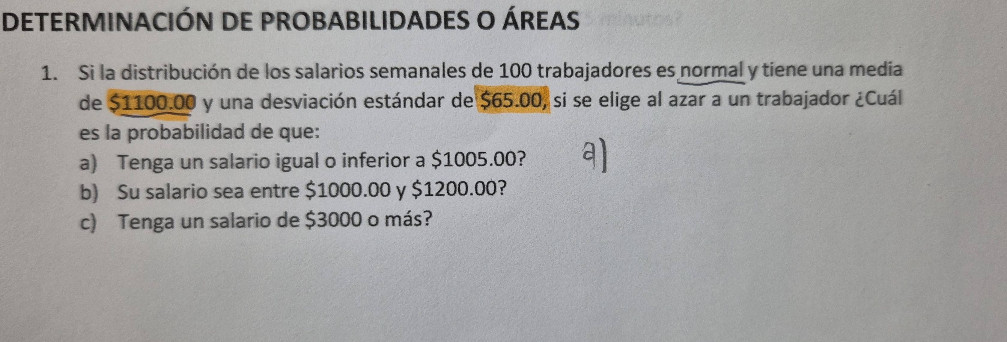 DETERMINACIÓN DE PROBABILIDADES O ÁREAS 
1. Si la distribución de los salarios semanales de 100 trabajadores es normal y tiene una medía 
de $1100.00 y una desviación estándar de $65.00, si se elige al azar a un trabajador ¿Cuál 
es la probabilidad de que: 
a) Tenga un salario igual o inferior a $1005.00? 
b) Su salario sea entre $1000.00 y $1200.00? 
c) Tenga un salario de $3000 o más?