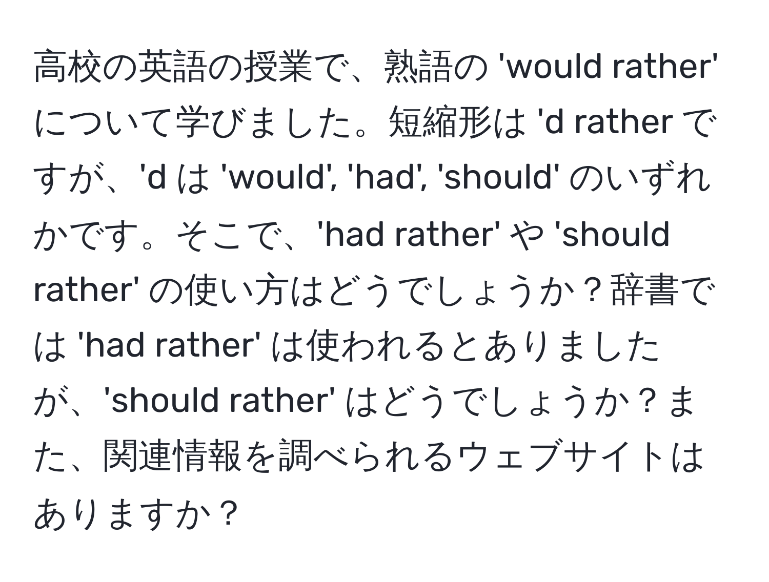 高校の英語の授業で、熟語の 'would rather' について学びました。短縮形は 'd rather ですが、'd は 'would', 'had', 'should' のいずれかです。そこで、'had rather' や 'should rather' の使い方はどうでしょうか？辞書では 'had rather' は使われるとありましたが、'should rather' はどうでしょうか？また、関連情報を調べられるウェブサイトはありますか？