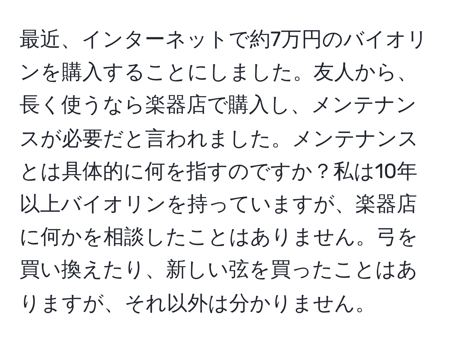 最近、インターネットで約7万円のバイオリンを購入することにしました。友人から、長く使うなら楽器店で購入し、メンテナンスが必要だと言われました。メンテナンスとは具体的に何を指すのですか？私は10年以上バイオリンを持っていますが、楽器店に何かを相談したことはありません。弓を買い換えたり、新しい弦を買ったことはありますが、それ以外は分かりません。