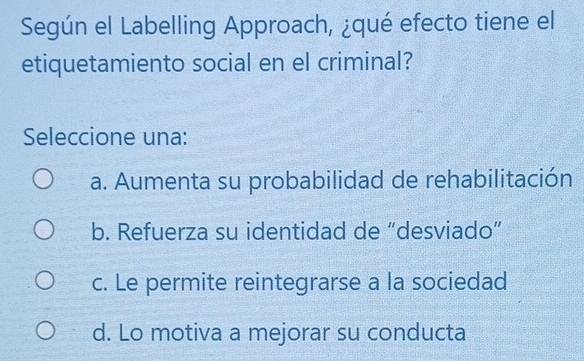 Según el Labelling Approach, ¿qué efecto tiene el
etiquetamiento social en el criminal?
Seleccione una:
a. Aumenta su probabilidad de rehabilitación
b. Refuerza su identidad de “desviado”
c. Le permite reintegrarse a la sociedad
d. Lo motiva a mejorar su conducta