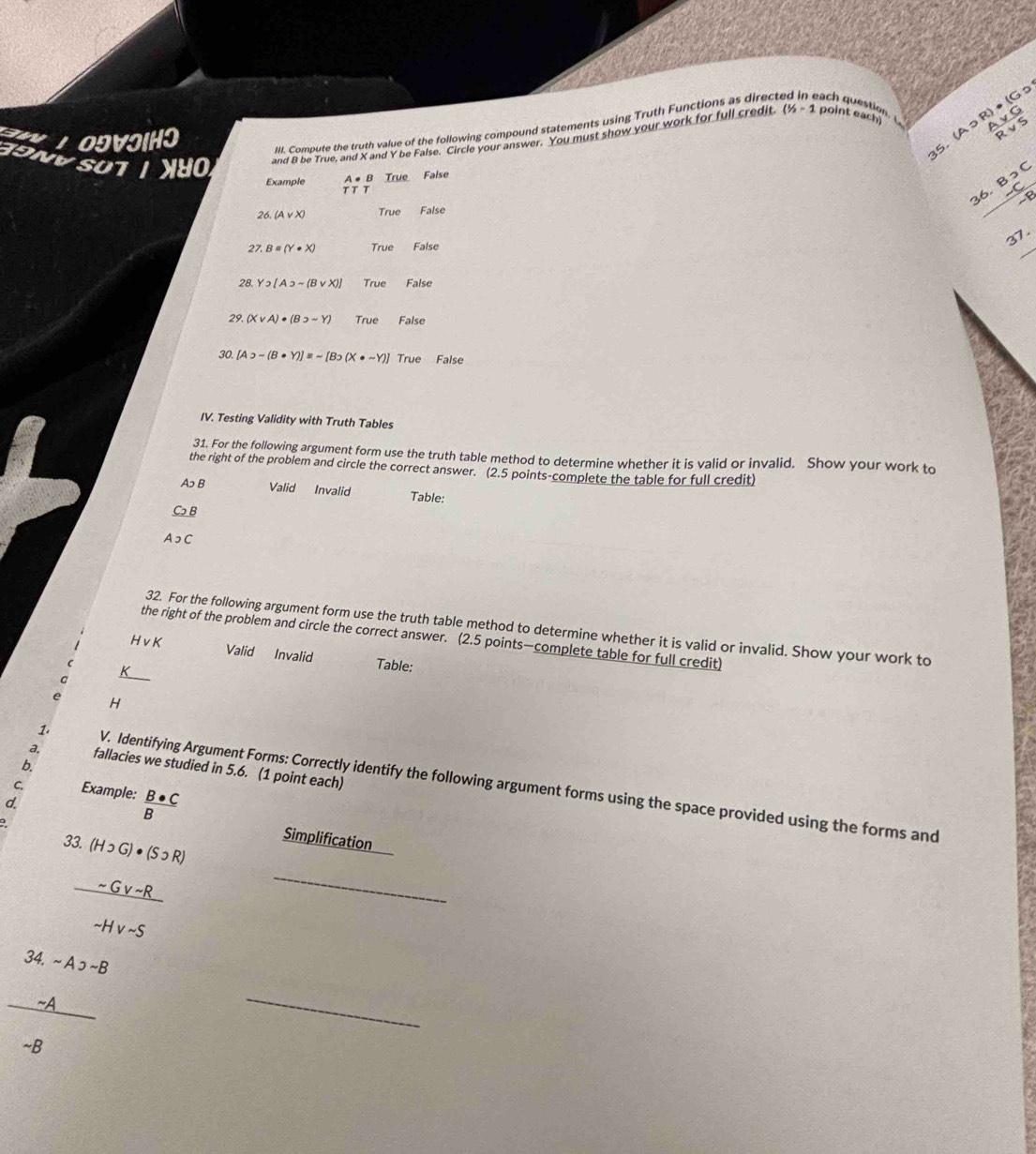 SUT O and 8 be True, and X and Y be False. Circle your answer. You must show your work for full credit (1/2-1 point each) R)· (G  Avee G/Rvee S 
X 1 O9VIIHO
III. Compute the truth value of the following compound statements using Truth Functions as direct each question. 
35. (Aɔ
A ● B True False
36. B>C
Example T T T
26. (Avee X) True False
27 B=(Y· X) True False
_
37.
28. Y2[A2sim (Bvee X)] True False
29. (Xvee A)· (Bsupset sim Y) True False
30. [Asupset -(B· Y)]equiv sim [Bo(X· sim Y)] True False
IV. Testing Validity with Truth Tables
31. For the following argument form use the truth table method to determine whether it is valid or invalid. Show your work to
the right of the problem and circle the correct answer. (2.5 points-complete the table for full credit)
A B Valid Invalid Table:
CB
AっC
32. For the following argument form use the truth table method to determine whether it is valid or invalid. Show your work to
the right of the problem and circle the correct answer. (2.5 points—complete table for full credit)
H vK Valid Invalid Table:
t
H
b.
a. fallacies we studied in 5.6. (1 point each)
1. V. Identifying Argument Forms: Correctly identify the following argument forms using the space provided using the forms and
C. Example:  B· C/B 
d.
。
33. (H_2G)· (S· R)
Simplification
 (-Gv-R)/-Hv-S 
_
frac beginarrayr 34-A>-B -Aendarray -B
_