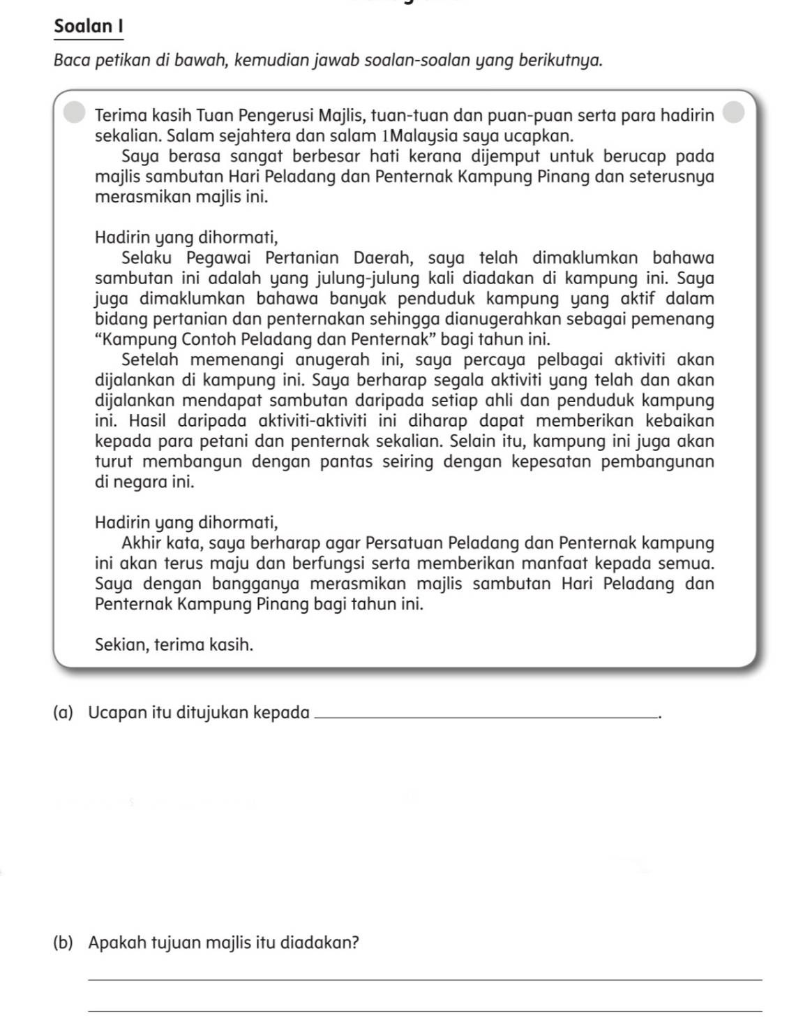 Soalan I
Baca petikan di bawah, kemudian jawab soalan-soalan yang berikutnya.
Terima kasih Tuan Pengerusi Majlis, tuan-tuan dan puan-puan serta para hadirin
sekalian. Salam sejahtera dan salam 1Malaysia saya ucapkan.
Saya berasa sangat berbesar hati kerana dijemput untuk berucap pada
majlis sambutan Hari Peladang dan Penternak Kampung Pinang dan seterusnya
merasmikan majlis ini.
Hadirin yang dihormati,
Selaku Pegawai Pertanian Daerah, saya telah dimaklumkan bahawa
sambutan ini adalah yang julung-julung kali diadakan di kampung ini. Saya
juga dimaklumkan bahawa banyak penduduk kampung yang aktif dalam 
bidang pertanian dan penternakan sehingga dianugerahkan sebagai pemenang
“Kampung Contoh Peladang dan Penternak” bagi tahun ini.
Setelah memenangi anugerah ini, saya percaya pelbagai aktiviti akan
dijalankan di kampung ini. Saya berharap segala aktiviti yang telah dan akan
dijalankan mendapat sambutan daripada setiap ahli dan penduduk kampung
ini. Hasil daripada aktiviti-aktiviti ini diharap dapat memberikan kebaikan
kepada para petani dan penternak sekalian. Selain itu, kampung ini juga akan
turut membangun dengan pantas seiring dengan kepesatan pembangunan
di negara ini.
Hadirin yang dihormati,
Akhir kata, saya berharap agar Persatuan Peladang dan Penternak kampung
ini akan terus maju dan berfungsi serta memberikan manfaat kepada semua.
Saya dengan bangganya merasmikan majlis sambutan Hari Peladang dan
Penternak Kampung Pinang bagi tahun ini.
Sekian, terima kasih.
(a) Ucapan itu ditujukan kepada_
(b) Apakah tujuan majlis itu diadakan?
_
_