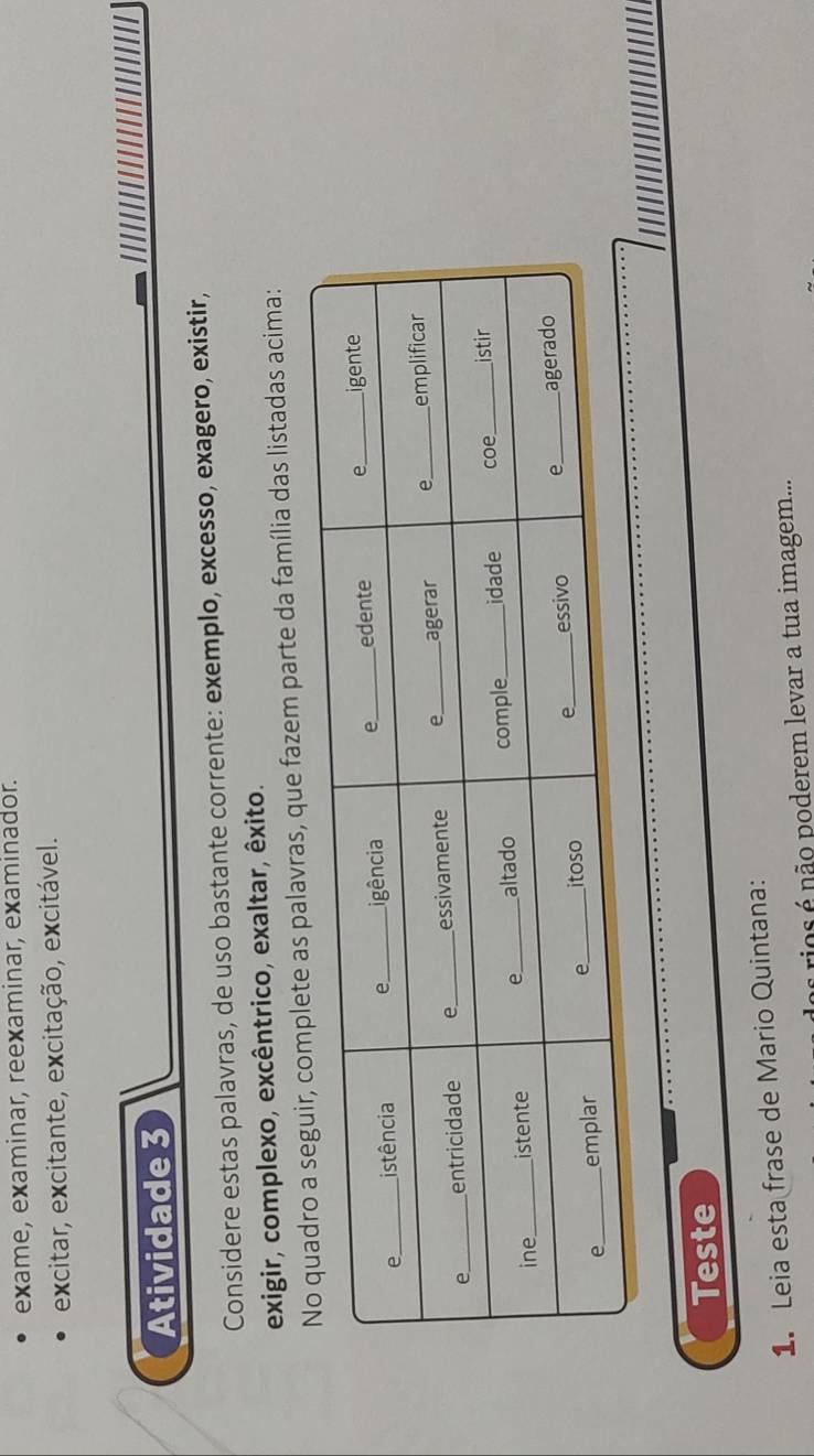 exame, examinar, reexaminar, examinador. 
excitar, excitante, excitação, excitável. 
Atividade 3 
Considere estas palavras, de uso bastante corrente: exemplo, excesso, exagero, existir, 
exigir, complexo, excêntrico, exaltar, êxito. 
s palavras, que fazem parte da família das listadas acima: 
Teste 
1. Leia esta frase de Mario Quintana: 
rios não poderem levar a tua imagem...